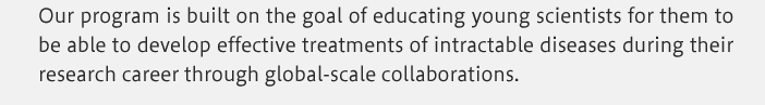 Our program is built on the goal of educating young scientists for them to be able to develop effective treatments of intractable diseases during their research career through global-scale collaborations.