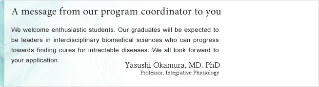 A message from our program coordinator to you. We welcome enthusiastic students. Our graduates will be expected to be leaders in interdisciplinary biomedical sciences who can progress towards finding cures for intractable diseases. We all look forward to your application. Kiyoshi Takeda