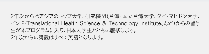 2年次からはアジアのトップ大学、研究機関(台湾・国立台湾大学、タイ・マヒドン大学、インド・Translational Health Science & Technology Institute、など)からの留学生が本プログラムに入り、日本人学生とともに履修します。2年次からの講義はすべて英語となります。