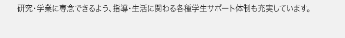 研究・学業に専念できるよう、指導・生活に関わる各種学生サポート体制も充実しています。