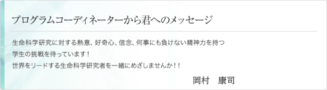 プログラムコーディネーターから君へのメッセージ 生命科学研究に対する熱意、好奇心、信念、何事にも負けない精神力を持つ学生の挑戦を待っています！世界をリードする生命科学研究者を一緒にめざしませんか！！ 竹田　潔